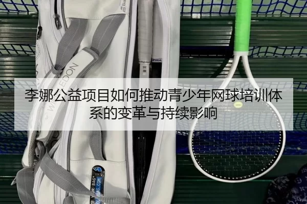 李娜公益项目如何推动青少年网球培训体系的变革与持续影响